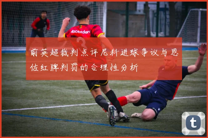 前英超裁判点评尼科进球争议与恩佐红牌判罚的合理性分析