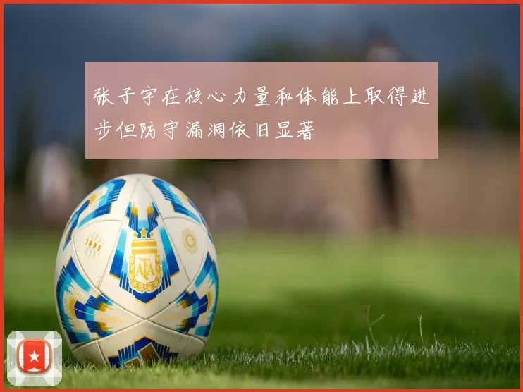 张子宇在核心力量和体能上取得进步但防守漏洞依旧显著