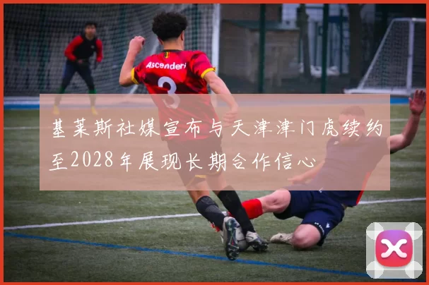 基莱斯社媒宣布与天津津门虎续约至2028年展现长期合作信心