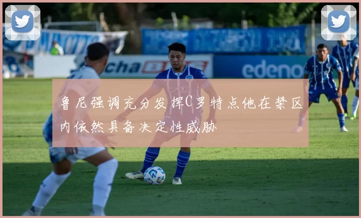 鲁尼强调充分发挥C罗特点他在禁区内依然具备决定性威胁