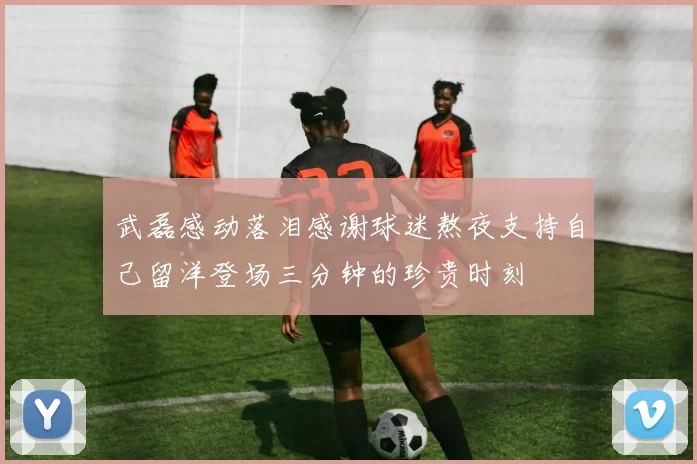武磊感动落泪感谢球迷熬夜支持自己留洋登场三分钟的珍贵时刻