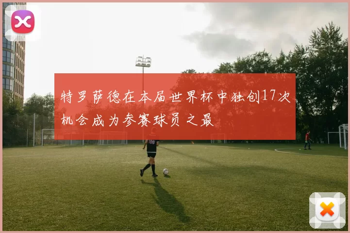 特罗萨德在本届世界杯中独创17次机会成为参赛球员之最