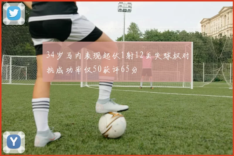 34岁马内表现起伏1射12丢失球权对抗成功率仅50获评65分