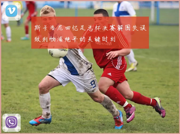 斯卡洛尼回忆足总杯决赛解围失误致利物浦绝平的关键时刻