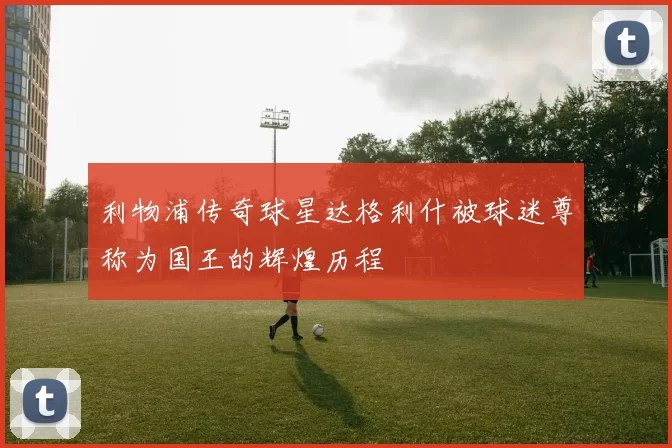 利物浦传奇球星达格利什被球迷尊称为国王的辉煌历程
