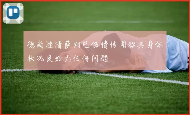 德尚澄清萨利巴伤情传闻称其身体状况良好无任何问题