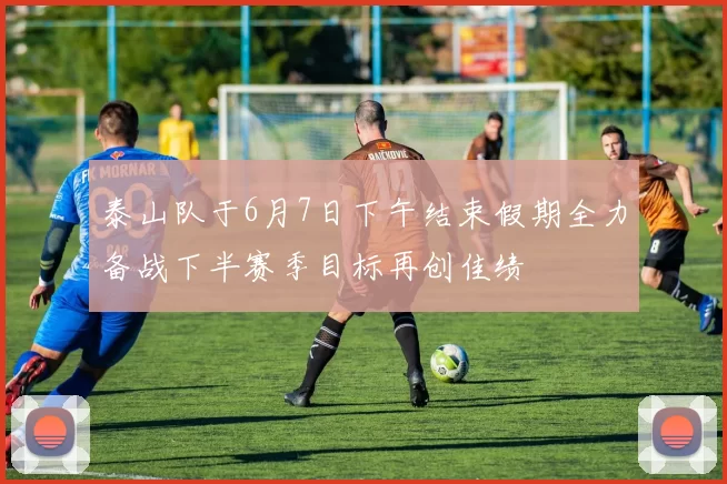泰山队于6月7日下午结束假期全力备战下半赛季目标再创佳绩