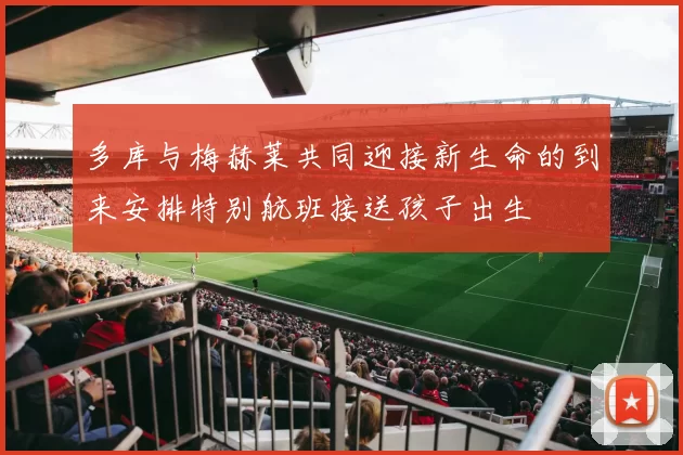 多库与梅赫莱共同迎接新生命的到来安排特别航班接送孩子出生