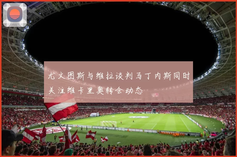 尤文图斯与维拉谈判马丁内斯同时关注维卡里奥转会动态