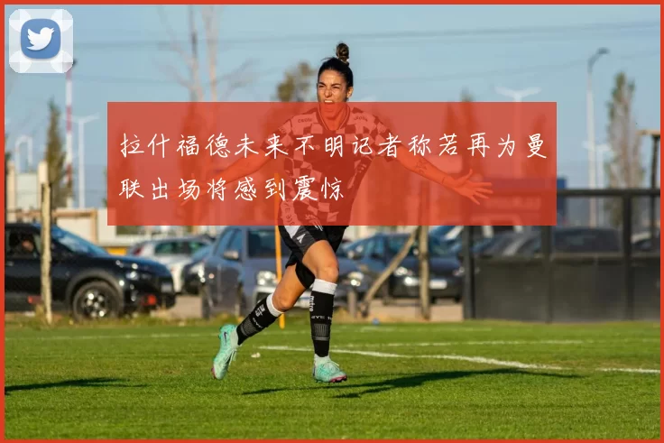 拉什福德未来不明记者称若再为曼联出场将感到震惊