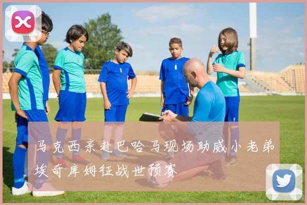 马克西亲赴巴哈马现场助威小老弟埃奇库姆征战世预赛