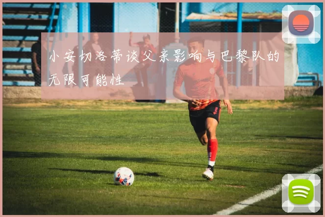 小安切洛蒂谈父亲影响与巴黎队的无限可能性