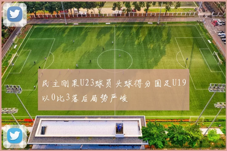 民主刚果U23球员头球得分国足U19以0比3落后局势严峻