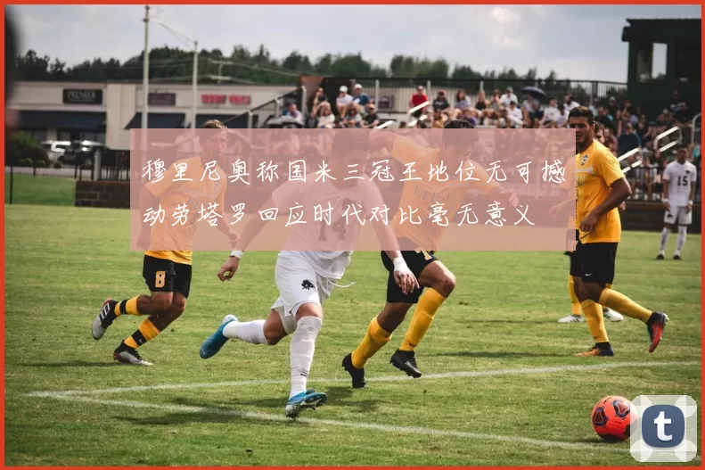穆里尼奥称国米三冠王地位无可撼动劳塔罗回应时代对比毫无意义