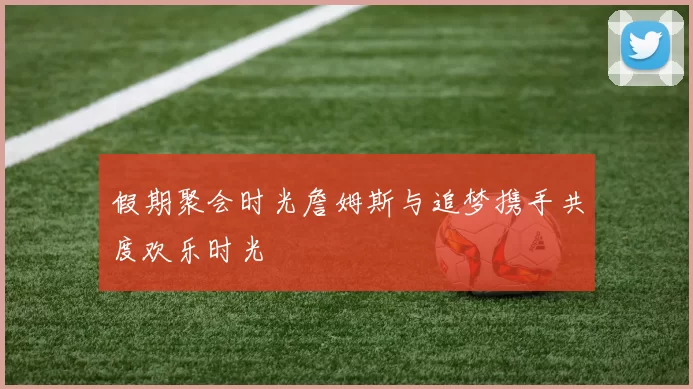 假期聚会时光詹姆斯与追梦携手共度欢乐时光