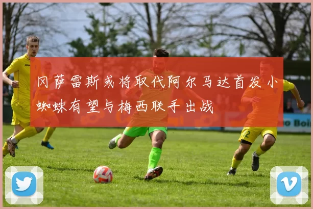 冈萨雷斯或将取代阿尔马达首发小蜘蛛有望与梅西联手出战