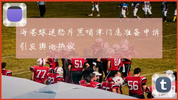 海港球迷怒斥黑哨津门虎准备申诉引发舆论热议