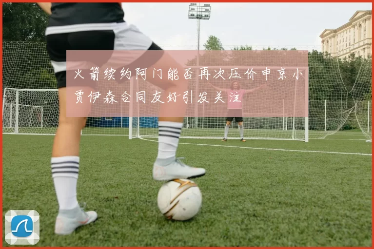 火箭续约阿门能否再次压价申京小贾伊森合同友好引发关注