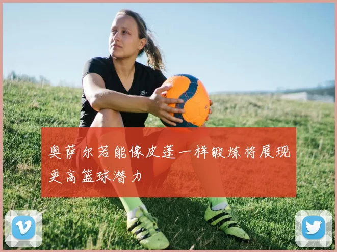 奥萨尔若能像皮蓬一样锻炼将展现更高篮球潜力