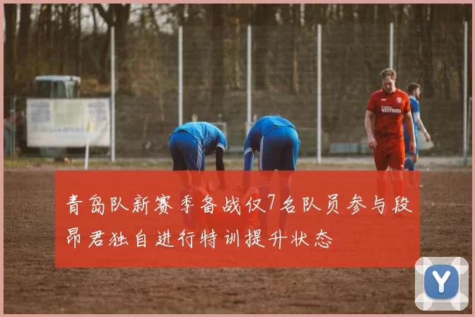 青岛队新赛季备战仅7名队员参与段昂君独自进行特训提升状态