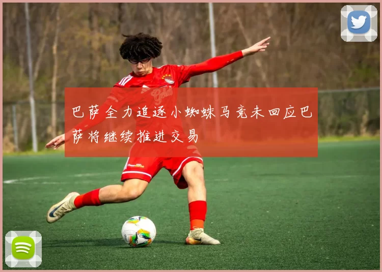 巴萨全力追逐小蜘蛛马竞未回应巴萨将继续推进交易
