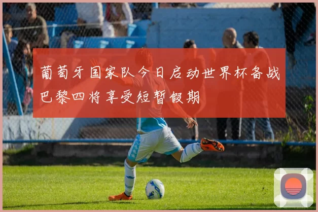 葡萄牙国家队今日启动世界杯备战巴黎四将享受短暂假期